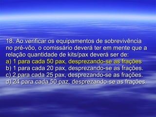 18. Ao verificar os equipamentos de sobrevivência no pré-vôo, o comissário deverá ter em mente que a relação quantidade de kits/pax deverá ser de: a) 1 para cada 50 pax, desprezando-se as frações b) 1 para cada 20 pax, desprezando-se as frações. c) 2 para cada 25 pax, desprezando-se as frações. d) 24 para cada 50 paz, desprezando-se as frações. 