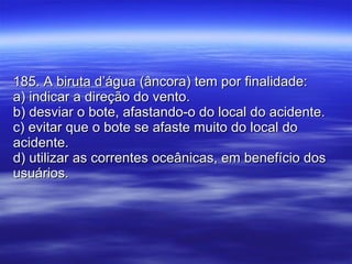 185. A biruta d’água (âncora) tem por finalidade: a) indicar a direção do vento. b) desviar o bote, afastando-o do local do acidente. c) evitar que o bote se afaste muito do local do acidente. d) utilizar as correntes oceânicas, em benefício dos usuários.  