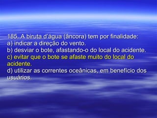 185. A biruta d’água (âncora) tem por finalidade: a) indicar a direção do vento. b) desviar o bote, afastando-o do local do acidente. c) evitar que o bote se afaste muito do local do acidente. d) utilizar as correntes oceânicas, em benefício dos usuários. 