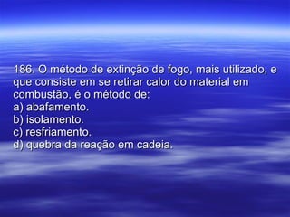 186. O método de extinção de fogo, mais utilizado, e que consiste em se retirar calor do material em combustão, é o método de: a) abafamento. b) isolamento. c) resfriamento. d) quebra da reação em cadeia. 