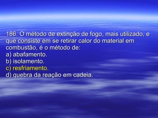 186. O método de extinção de fogo, mais utilizado, e que consiste em se retirar calor do material em combustão, é o método de: a) abafamento. b) isolamento. c) resfriamento. d) quebra da reação em cadeia. 