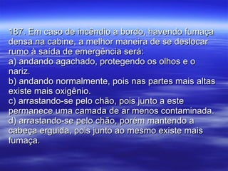 187. Em caso de incêndio a bordo, havendo fumaça densa na cabine, a melhor maneira de se deslocar rumo à saída de emergência será: a) andando agachado, protegendo os olhos e o nariz. b) andando normalmente, pois nas partes mais altas existe mais oxigênio. c) arrastando-se pelo chão, pois junto a este permanece uma camada de ar menos contaminada. d) arrastando-se pelo chão, porém mantendo a cabeça erguida, pois junto ao mesmo existe mais fumaça. 
