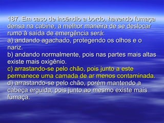 187. Em caso de incêndio a bordo, havendo fumaça densa na cabine, a melhor maneira de se deslocar rumo à saída de emergência será: a) andando agachado, protegendo os olhos e o nariz. b) andando normalmente, pois nas partes mais altas existe mais oxigênio. c) arrastando-se pelo chão, pois junto a este permanece uma camada de ar menos contaminada. d) arrastando-se pelo chão, porém mantendo a cabeça erguida, pois junto ao mesmo existe mais fumaça. 