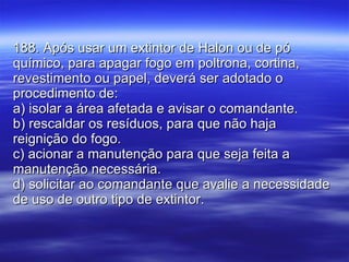188. Após usar um extintor de Halon ou de pó químico, para apagar fogo em poltrona, cortina, revestimento ou papel, deverá ser adotado o procedimento de: a) isolar a área afetada e avisar o comandante. b) rescaldar os resíduos, para que não haja reignição do fogo. c) acionar a manutenção para que seja feita a manutenção necessária. d) solicitar ao comandante que avalie a necessidade de uso de outro tipo de extintor. 