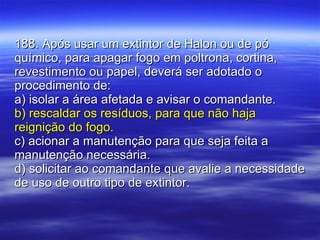 188. Após usar um extintor de Halon ou de pó químico, para apagar fogo em poltrona, cortina, revestimento ou papel, deverá ser adotado o procedimento de: a) isolar a área afetada e avisar o comandante. b) rescaldar os resíduos, para que não haja reignição do fogo. c) acionar a manutenção para que seja feita a manutenção necessária. d) solicitar ao comandante que avalie a necessidade de uso de outro tipo de extintor. 