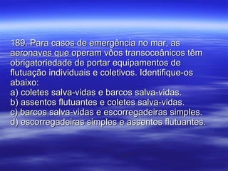 189. Para casos de emergência no mar, as aeronaves que operam vôos transoceânicos têm obrigatoriedade de portar equipamentos de flutuação individuais e coletivos. Identifique-os abaixo: a) coletes salva-vidas e barcos salva-vidas. b) assentos flutuantes e coletes salva-vidas. c) barcos salva-vidas e escorregadeiras simples. d) escorregadeiras simples e assentos flutuantes. 