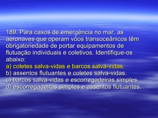 189. Para casos de emergência no mar, as aeronaves que operam vôos transoceânicos têm obrigatoriedade de portar equipamentos de flutuação individuais e coletivos. Identifique-os abaixo: a) coletes salva-vidas e barcos salva-vidas. b) assentos flutuantes e coletes salva-vidas. c) barcos salva-vidas e escorregadeiras simples. d) escorregadeiras simples e assentos flutuantes. 