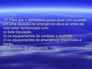 19. Para que o comissário possa atuar com sucesso em uma situação de emergência deve-se antes de tudo estar familiarizado com: a) toda tripulação. b) os equipamentos de combate a incêndio. c) os equipamentos de emergência disponíveis a bordo. d) as saídas de emergência. 