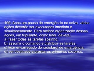 190. Após um pouso de emergência na selva, várias ações deverão ser executadas imediata e simultaneamente. Para melhor organização dessas ações, um tripulante, como líder, deverá: a) fazer todas as tarefas sozinho. b) assumir o comando e distribuir as tarefas. c) ficar encarregado do radiofarol de emergência. d) ser destinado a prestar os primeiros socorros. 