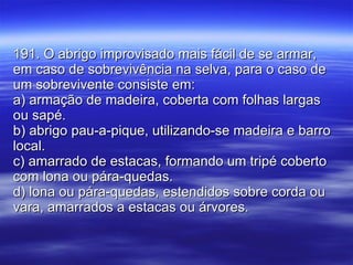 191. O abrigo improvisado mais fácil de se armar, em caso de sobrevivência na selva, para o caso de um sobrevivente consiste em: a) armação de madeira, coberta com folhas largas ou sapé.  b) abrigo pau-a-pique, utilizando-se madeira e barro local. c) amarrado de estacas, formando um tripé coberto com lona ou pára-quedas. d) lona ou pára-quedas, estendidos sobre corda ou vara, amarrados a estacas ou árvores. 