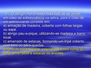 191. O abrigo improvisado mais fácil de se armar, em caso de sobrevivência na selva, para o caso de um sobrevivente consiste em: a) armação de madeira, coberta com folhas largas ou sapé.  b) abrigo pau-a-pique, utilizando-se madeira e barro local. c) amarrado de estacas, formando um tripé coberto com lona ou pára-quedas. d) lona ou pára-quedas, estendidos sobre corda ou vara, amarrados a estacas ou árvores. 