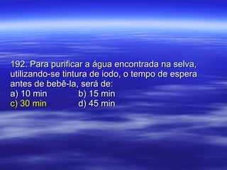 192. Para purificar a água encontrada na selva, utilizando-se tintura de iodo, o tempo de espera antes de bebê-la, será de: a) 10 min b) 15 min c) 30 min d) 45 min 