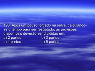 193. Após um pouso forçado na selva, calculando-se o tempo para ser resgatado, as provisões disponíveis deverão ser divididas em: a) 2 partes b) 3 partes c) 4 partes d) 5 partes 