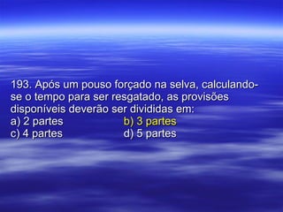 193. Após um pouso forçado na selva, calculando-se o tempo para ser resgatado, as provisões disponíveis deverão ser divididas em: a) 2 partes b) 3 partes c) 4 partes d) 5 partes 
