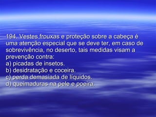 194. Vestes frouxas e proteção sobre a cabeça é uma atenção especial que se deve ter, em caso de sobrevivência, no deserto, tais medidas visam a prevenção contra: a) picadas de insetos. b) desidratação e coceira. c) perda demasiada de líquidos. d) queimaduras na pele e poeira. 