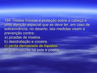 194. Vestes frouxas e proteção sobre a cabeça é uma atenção especial que se deve ter, em caso de sobrevivência, no deserto, tais medidas visam a prevenção contra: a) picadas de insetos. b) desidratação e coceira. c) perda demasiada de líquidos. d) queimaduras na pele e poeira. 