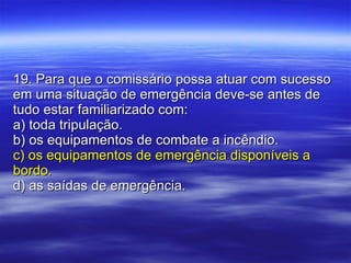19. Para que o comissário possa atuar com sucesso em uma situação de emergência deve-se antes de tudo estar familiarizado com: a) toda tripulação. b) os equipamentos de combate a incêndio. c) os equipamentos de emergência disponíveis a bordo. d) as saídas de emergência. 