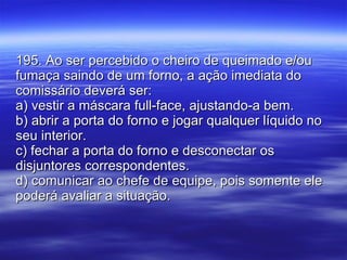 195. Ao ser percebido o cheiro de queimado e/ou fumaça saindo de um forno, a ação imediata do comissário deverá ser: a) vestir a máscara full-face, ajustando-a bem. b) abrir a porta do forno e jogar qualquer líquido no seu interior. c) fechar a porta do forno e desconectar os disjuntores correspondentes. d) comunicar ao chefe de equipe, pois somente ele poderá avaliar a situação. 