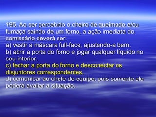 195. Ao ser percebido o cheiro de queimado e/ou fumaça saindo de um forno, a ação imediata do comissário deverá ser: a) vestir a máscara full-face, ajustando-a bem. b) abrir a porta do forno e jogar qualquer líquido no seu interior. c) fechar a porta do forno e desconectar os disjuntores correspondentes. d) comunicar ao chefe de equipe, pois somente ele poderá avaliar a situação. 