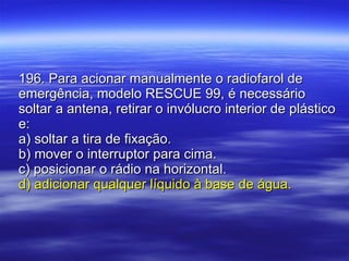 196. Para acionar manualmente o radiofarol de emergência, modelo RESCUE 99, é necessário soltar a antena, retirar o invólucro interior de plástico e: a) soltar a tira de fixação. b) mover o interruptor para cima. c) posicionar o rádio na horizontal. d) adicionar qualquer líquido à base de água. 