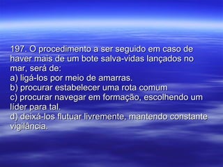 197. O procedimento a ser seguido em caso de haver mais de um bote salva-vidas lançados no mar, será de: a) ligá-los por meio de amarras. b) procurar estabelecer uma rota comum c) procurar navegar em formação, escolhendo um líder para tal. d) deixá-los flutuar livremente, mantendo constante vigilância. 