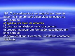 197. O procedimento a ser seguido em caso de haver mais de um bote salva-vidas lançados no mar, será de: a) ligá-los por meio de amarras. b) procurar estabelecer uma rota comum c) procurar navegar em formação, escolhendo um líder para tal. d) deixá-los flutuar livremente, mantendo constante vigilância. 