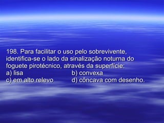 198. Para facilitar o uso pelo sobrevivente, identifica-se o lado da sinalização noturna do foguete pirotécnico, através da superfície: a) lisa b) convexa c) em alto relevo d) côncava com desenho. 