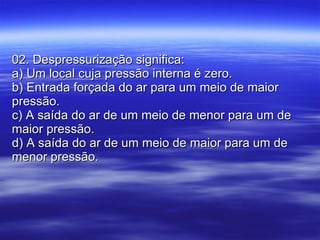 02. Despressurização significa: a) Um local cuja pressão interna é zero. b) Entrada forçada do ar para um meio de maior pressão. c) A saída do ar de um meio de menor para um de maior pressão. d) A saída do ar de um meio de maior para um de menor pressão. 