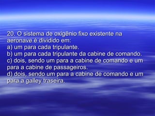 20. O sistema de oxigênio fixo existente na aeronave é dividido em: a) um para cada tripulante. b) um para cada tripulante da cabine de comando. c) dois, sendo um para a cabine de comando e um para a cabine de passageiros. d) dois, sendo um para a cabine de comando e um para a galley traseira. 