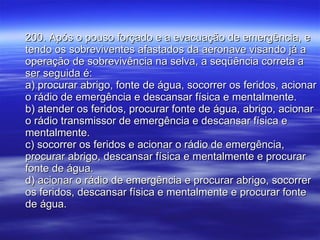 200. Após o pouso forçado e a evacuação de emergência, e tendo os sobreviventes afastados da aeronave visando já a operação de sobrevivência na selva, a seqüência correta a ser seguida é: a) procurar abrigo, fonte de água, socorrer os feridos, acionar o rádio de emergência e descansar física e mentalmente. b) atender os feridos, procurar fonte de água, abrigo, acionar o rádio transmissor de emergência e descansar física e mentalmente. c) socorrer os feridos e acionar o rádio de emergência, procurar abrigo, descansar física e mentalmente e procurar fonte de água. d) acionar o rádio de emergência e procurar abrigo, socorrer os feridos, descansar física e mentalmente e procurar fonte de água. 