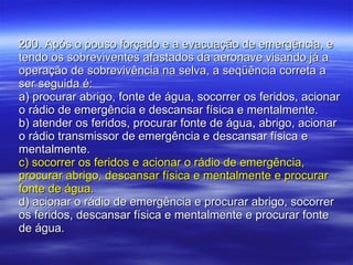 200. Após o pouso forçado e a evacuação de emergência, e tendo os sobreviventes afastados da aeronave visando já a operação de sobrevivência na selva, a seqüência correta a ser seguida é: a) procurar abrigo, fonte de água, socorrer os feridos, acionar o rádio de emergência e descansar física e mentalmente. b) atender os feridos, procurar fonte de água, abrigo, acionar o rádio transmissor de emergência e descansar física e mentalmente. c) socorrer os feridos e acionar o rádio de emergência, procurar abrigo, descansar física e mentalmente e procurar fonte de água. d) acionar o rádio de emergência e procurar abrigo, socorrer os feridos, descansar física e mentalmente e procurar fonte de água. 