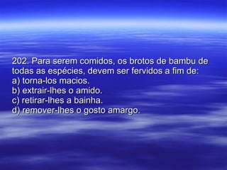 202. Para serem comidos, os brotos de bambu de todas as espécies, devem ser fervidos a fim de: a) torna-los macios. b) extrair-lhes o amido. c) retirar-lhes a bainha. d) remover-lhes o gosto amargo. 