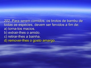 202. Para serem comidos, os brotos de bambu de todas as espécies, devem ser fervidos a fim de: a) torna-los macios. b) extrair-lhes o amido. c) retirar-lhes a bainha. d) remover-lhes o gosto amargo. 