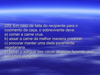 203. Em caso de falta do recipiente para o cozimento da caça, o sobrevivente deve: a) comer a carne crua. b) assar a carne da melhor maneira possível. c) procurar manter uma dieta puramente vegetariana. d) beber o sangue das caças abatidas fazendo dele seu único alimento. 