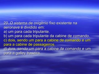 20. O sistema de oxigênio fixo existente na aeronave é dividido em: a) um para cada tripulante. b) um para cada tripulante da cabine de comando. c) dois, sendo um para a cabine de comando e um para a cabine de passageiros. d) dois, sendo um para a cabine de comando e um para a galley traseira. 