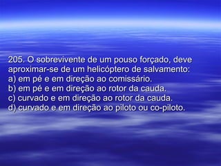 205. O sobrevivente de um pouso forçado, deve aproximar-se de um helicóptero de salvamento: a) em pé e em direção ao comissário. b) em pé e em direção ao rotor da cauda. c) curvado e em direção ao rotor da cauda. d) curvado e em direção ao piloto ou co-piloto. 