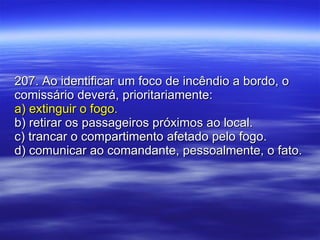 207. Ao identificar um foco de incêndio a bordo, o comissário deverá, prioritariamente: a) extinguir o fogo. b) retirar os passageiros próximos ao local. c) trancar o compartimento afetado pelo fogo. d) comunicar ao comandante, pessoalmente, o fato. 