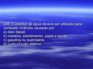 208. O extintor de água deverá ser utilizado para combater incêndio causado por: a) óleo diesel. b) madeira, estofamento, papel e tecido. c) gasolina ou querosene. d) curto-circuito elétrico. 