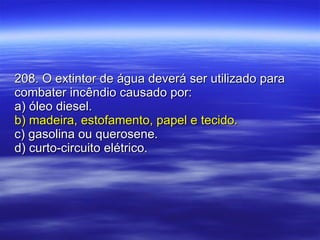 208. O extintor de água deverá ser utilizado para combater incêndio causado por: a) óleo diesel. b) madeira, estofamento, papel e tecido. c) gasolina ou querosene. d) curto-circuito elétrico. 