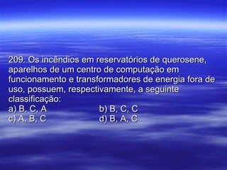 209. Os incêndios em reservatórios de querosene, aparelhos de um centro de computação em funcionamento e transformadores de energia fora de uso, possuem, respectivamente, a seguinte classificação: a) B, C, A b) B, C, C c) A, B, C d) B, A, C 