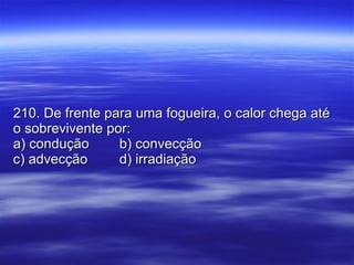 210. De frente para uma fogueira, o calor chega até o sobrevivente por: a) condução b) convecção c) advecção d) irradiação 
