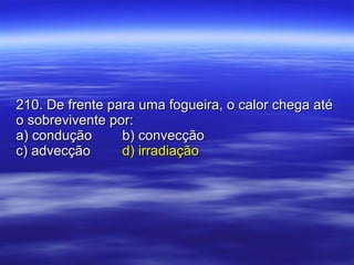 210. De frente para uma fogueira, o calor chega até o sobrevivente por: a) condução b) convecção c) advecção d) irradiação 