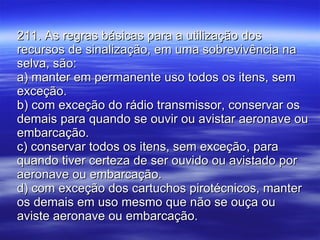 211. As regras básicas para a utilização dos recursos de sinalização, em uma sobrevivência na selva, são: a) manter em permanente uso todos os itens, sem exceção. b) com exceção do rádio transmissor, conservar os demais para quando se ouvir ou avistar aeronave ou embarcação. c) conservar todos os itens, sem exceção, para quando tiver certeza de ser ouvido ou avistado por aeronave ou embarcação. d) com exceção dos cartuchos pirotécnicos, manter os demais em uso mesmo que não se ouça ou aviste aeronave ou embarcação. 