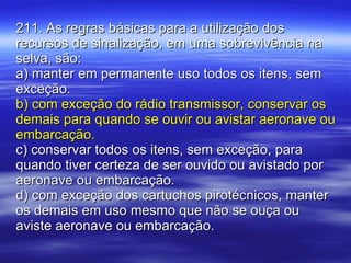 211. As regras básicas para a utilização dos recursos de sinalização, em uma sobrevivência na selva, são: a) manter em permanente uso todos os itens, sem exceção. b) com exceção do rádio transmissor, conservar os demais para quando se ouvir ou avistar aeronave ou embarcação. c) conservar todos os itens, sem exceção, para quando tiver certeza de ser ouvido ou avistado por aeronave ou embarcação. d) com exceção dos cartuchos pirotécnicos, manter os demais em uso mesmo que não se ouça ou aviste aeronave ou embarcação. 