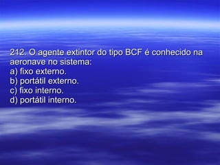 212. O agente extintor do tipo BCF é conhecido na aeronave no sistema: a) fixo externo. b) portátil externo. c) fixo interno. d) portátil interno. 