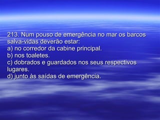 213. Num pouso de emergência no mar os barcos salva-vidas deverão estar: a) no corredor da cabine principal. b) nos toaletes. c) dobrados e guardados nos seus respectivos lugares. d) junto às saídas de emergência. 