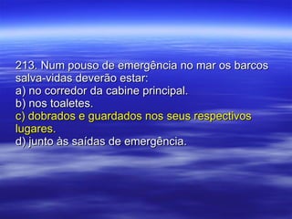 213. Num pouso de emergência no mar os barcos salva-vidas deverão estar: a) no corredor da cabine principal. b) nos toaletes. c) dobrados e guardados nos seus respectivos lugares. d) junto às saídas de emergência. 