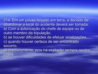 214. Em um pouso forçado em terra, a decisão de abandonar o local do acidente deverá ser tomada: a) Com a autorização do chefe de equipe ou de outro membro da tripulação. b) se houver dificuldades de efetuar sinalizações. c) quando houver certeza de ser encontrado socorro. d) imediatamente, pois há explosão sempre nestes casos. 