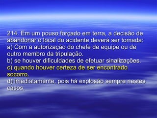 214. Em um pouso forçado em terra, a decisão de abandonar o local do acidente deverá ser tomada: a) Com a autorização do chefe de equipe ou de outro membro da tripulação. b) se houver dificuldades de efetuar sinalizações. c) quando houver certeza de ser encontrado socorro. d) imediatamente, pois há explosão sempre nestes casos. 