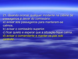 21. Quando ocorrer qualquer incidente na cabine de passageiros é dever do comissário: a) avisar aos passageiros para manterem-se calmos. b) avisar o comissário superior. c) ficar quieto e esperar que a situação fique calma. d) avisar o comandante e manter os pax sob controle. 